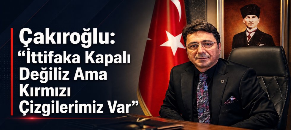 Çakıroğlu: “İttifaka Kapalı Değiliz Ama Kırmızı Çizgilerimiz Var”