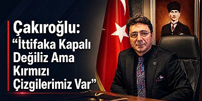Çakıroğlu: “İttifaka Kapalı Değiliz Ama Kırmızı Çizgilerimiz Var”